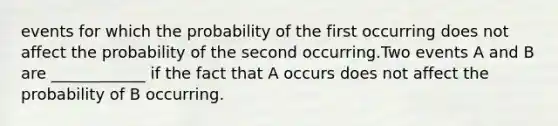 events for which the probability of the first occurring does not affect the probability of the second occurring.Two events A and B are ____________ if the fact that A occurs does not affect the probability of B occurring.