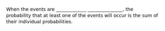 When the events are _____________ _______________, the probability that at least one of the events will occur is the sum of their individual probabilities.