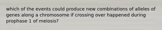 which of the events could produce new combinations of alleles of genes along a chromosome if crossing over happened during prophase 1 of meiosis?