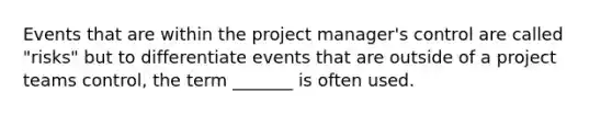 Events that are within the project manager's control are called "risks" but to differentiate events that are outside of a project teams control, the term _______ is often used.