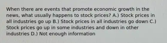 When there are events that promote economic growth in the news, what usually happens to stock prices? A.) Stock prices in all industries go up B.) Stock prices in all industries go down C.) Stock prices go up in some industries and down in other industries D.) Not enough information