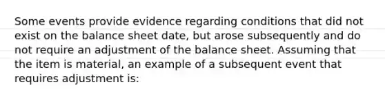 Some events provide evidence regarding conditions that did not exist on the balance sheet date, but arose subsequently and do not require an adjustment of the balance sheet. Assuming that the item is material, an example of a subsequent event that requires adjustment is: