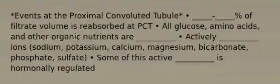 *Events at the Proximal Convoluted Tubule* • _____-_____% of filtrate volume is reabsorbed at PCT • All glucose, amino acids, and other organic nutrients are __________ • Actively __________ ions (sodium, potassium, calcium, magnesium, bicarbonate, phosphate, sulfate) • Some of this active __________ is hormonally regulated