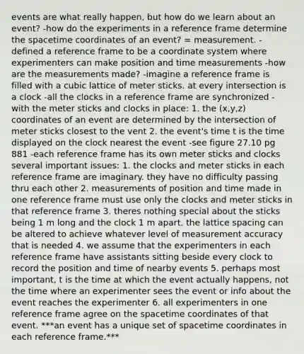 events are what really happen, but how do we learn about an event? -how do the experiments in a reference frame determine the spacetime coordinates of an event? = measurement. -defined a reference frame to be a coordinate system where experimenters can make position and time measurements -how are the measurements made? -imagine a reference frame is filled with a cubic lattice of meter sticks. at every intersection is a clock -all the clocks in a reference frame are synchronized -with the meter sticks and clocks in place: 1. the (x,y,z) coordinates of an event are determined by the intersection of meter sticks closest to the vent 2. the event's time t is the time displayed on the clock nearest the event -see figure 27.10 pg 881 -each reference frame has its own meter sticks and clocks several important issues: 1. the clocks and meter sticks in each reference frame are imaginary. they have no difficulty passing thru each other 2. measurements of position and time made in one reference frame must use only the clocks and meter sticks in that reference frame 3. theres nothing special about the sticks being 1 m long and the clock 1 m apart. the lattice spacing can be altered to achieve whatever level of measurement accuracy that is needed 4. we assume that the experimenters in each reference frame have assistants sitting beside every clock to record the position and time of nearby events 5. perhaps most important, t is the time at which the event actually happens, not the time where an experimenter sees the event or info about the event reaches the experimenter 6. all experimenters in one reference frame agree on the spacetime coordinates of that event. ***an event has a unique set of spacetime coordinates in each reference frame.***