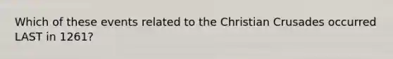 Which of these events related to the Christian Crusades occurred LAST in 1261?