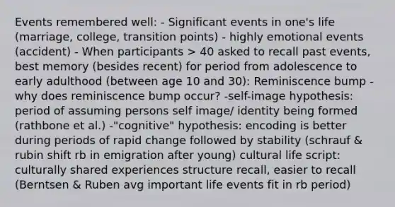 Events remembered well: - Significant events in one's life (marriage, college, transition points) - highly emotional events (accident) - When participants > 40 asked to recall past events, best memory (besides recent) for period from adolescence to early adulthood (between age 10 and 30): Reminiscence bump - why does reminiscence bump occur? -self-image hypothesis: period of assuming persons self image/ identity being formed (rathbone et al.) -"cognitive" hypothesis: encoding is better during periods of rapid change followed by stability (schrauf & rubin shift rb in emigration after young) cultural life script: culturally shared experiences structure recall, easier to recall (Berntsen & Ruben avg important life events fit in rb period)