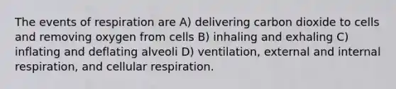 The events of respiration are A) delivering carbon dioxide to cells and removing oxygen from cells B) inhaling and exhaling C) inflating and deflating alveoli D) ventilation, external and internal respiration, and cellular respiration.