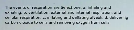 The events of respiration are Select one: a. inhaling and exhaling. b. ventilation, external and internal respiration, and cellular respiration. c. inflating and deflating alveoli. d. delivering carbon dioxide to cells and removing oxygen from cells.