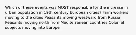 Which of these events was MOST responsible for the increase in urban population in 19th-century European cities? Farm workers moving to the cities Peasants moving westward from Russia Peasants moving north from Mediterranean countries Colonial subjects moving into Europe