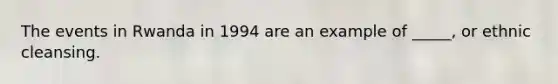 The events in Rwanda in 1994 are an example of _____, or ethnic cleansing.