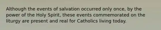 Although the events of salvation occurred only once, by the power of the Holy Spirit, these events commemorated on the liturgy are present and real for Catholics living today.