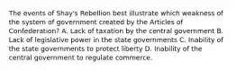 The events of Shay's Rebellion best illustrate which weakness of the system of government created by the Articles of Confederation? A. Lack of taxation by the central government B. Lack of legislative power in the state governments C. Inability of the state governments to protect liberty D. Inability of the central government to regulate commerce.