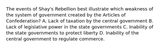 The events of Shay's Rebellion best illustrate which weakness of the system of government created by the Articles of Confederation? A. Lack of taxation by the central government B. Lack of legislative power in the state governments C. Inability of the state governments to protect liberty D. Inability of the central government to regulate commerce.