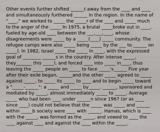 Other events further shifted ______t away from the ____ and ____ and simultaneously furthered ______ in the region. In the name of "____," we worked to _____ the _____r of the ____ and _____ much to the anger of the _____ In 1975, a brutal _____broke out in ____, fueled by age-old ____ between the ___,___,____, whose disagreements were _____ by a _____(____) _____ community. The refugee camps were also _____ being _____ by the ___ to ______ on _____l. In 1982, Israel _____ the _____ in ____, with the expressed goal of ________ ______s in the country. After intense _____, they_______ this _____l, and forced ____ into _____ in____, thus leaving the _____ people on _____ to face _____'s______ Five year after their exile began, ______and the other _____ agreed to _____ against _____, to _____ its _____ to ____ and to begin _____ toward a "_____-______": a _____ and _____ by_____. ______, sponsored and mediated by _____, almost immediately _____ to _____. Average _____ who had been ____ under ______n since 1967 (or as ____ since ____) could not believe that the _____ was _____ and ______ within _____b society were ____ with ______. Hamas, which is ____ with the _____, was formed as the _____, and vowed to ____ the ____ against ____ and against the ____ within the _____.