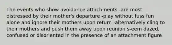 The events who show avoidance attachments -are most distressed by their mother's departure -play without fuss fun alone and ignore their mothers upon return -alternatively cling to their mothers and push them away upon reunion s-eem dazed, confused or disoriented in the presence of an attachment figure