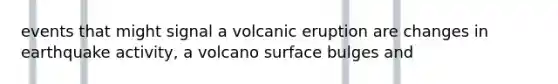 events that might signal a volcanic eruption are changes in earthquake activity, a volcano surface bulges and