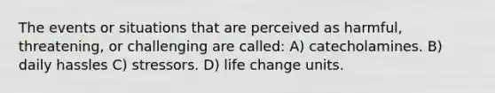 The events or situations that are perceived as harmful, threatening, or challenging are called: A) catecholamines. B) daily hassles C) stressors. D) life change units.