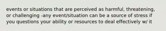 events or situations that are perceived as harmful, threatening, or challenging -any event/situation can be a source of stress if you questions your ability or resources to deal effectively w/ it