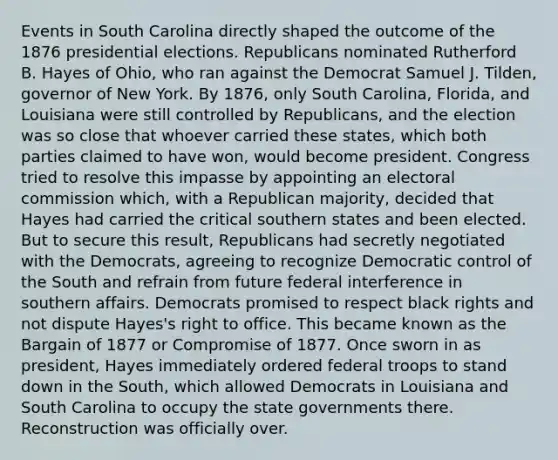 Events in South Carolina directly shaped the outcome of the 1876 presidential elections. Republicans nominated Rutherford B. Hayes of Ohio, who ran against the Democrat Samuel J. Tilden, governor of New York. By 1876, only South Carolina, Florida, and Louisiana were still controlled by Republicans, and the election was so close that whoever carried these states, which both parties claimed to have won, would become president. Congress tried to resolve this impasse by appointing an electoral commission which, with a Republican majority, decided that Hayes had carried the critical southern states and been elected. But to secure this result, Republicans had secretly negotiated with the Democrats, agreeing to recognize Democratic control of the South and refrain from future federal interference in southern affairs. Democrats promised to respect black rights and not dispute Hayes's right to office. This became known as the Bargain of 1877 or Compromise of 1877. Once sworn in as president, Hayes immediately ordered federal troops to stand down in the South, which allowed Democrats in Louisiana and South Carolina to occupy the state governments there. Reconstruction was officially over.