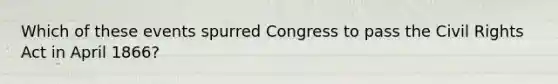 Which of these events spurred Congress to pass the Civil Rights Act in April 1866?