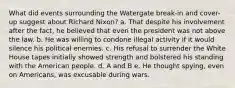 ​What did events surrounding the Watergate break-in and cover-up suggest about Richard Nixon? ​a. ​That despite his involvement after the fact, he believed that even the president was not above the law. ​b. ​He was willing to condone illegal activity if it would silence his political enemies. ​c. ​His refusal to surrender the White House tapes initially showed strength and bolstered his standing with the American people. ​d. ​A and B ​e. ​He thought spying, even on Americans, was excusable during wars.