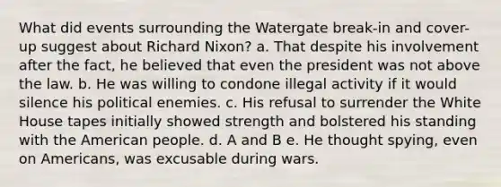 ​What did events surrounding the Watergate break-in and cover-up suggest about Richard Nixon? ​a. ​That despite his involvement after the fact, he believed that even the president was not above the law. ​b. ​He was willing to condone illegal activity if it would silence his political enemies. ​c. ​His refusal to surrender the White House tapes initially showed strength and bolstered his standing with the American people. ​d. ​A and B ​e. ​He thought spying, even on Americans, was excusable during wars.