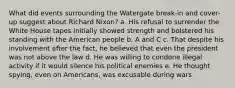 What did events surrounding the Watergate break-in and cover-up suggest about Richard Nixon? a. His refusal to surrender the White House tapes initially showed strength and bolstered his standing with the American people b. A and C c. That despite his involvement after the fact, he believed that even the president was not above the law d. He was willing to condone illegal activity if it would silence his political enemies e. He thought spying, even on Americans, was excusable during wars