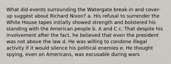 What did events surrounding the Watergate break-in and cover-up suggest about Richard Nixon? a. His refusal to surrender the White House tapes initially showed strength and bolstered his standing with the American people b. A and C c. That despite his involvement after the fact, he believed that even the president was not above the law d. He was willing to condone illegal activity if it would silence his political enemies e. He thought spying, even on Americans, was excusable during wars