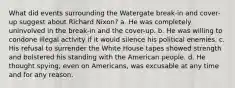 What did events surrounding the Watergate break-in and cover-up suggest about Richard Nixon? a. He was completely uninvolved in the break-in and the cover-up. b. He was willing to condone illegal activity if it would silence his political enemies. c. His refusal to surrender the White House tapes showed strength and bolstered his standing with the American people. d. He thought spying, even on Americans, was excusable at any time and for any reason.