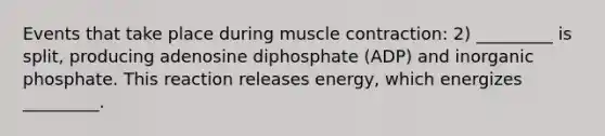 Events that take place during muscle contraction: 2) _________ is split, producing adenosine diphosphate (ADP) and inorganic phosphate. This reaction releases energy, which energizes _________.