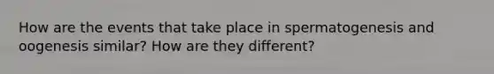 How are the events that take place in spermatogenesis and oogenesis similar? How are they different?
