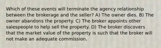 Which of these events will terminate the agency relationship between the brokerage and the seller? A) The owner dies. B) The owner abandons the property. C) The broker appoints other salespeople to help sell the property. D) The broker discovers that the market value of the property is such that the broker will not make an adequate commission.