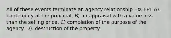 All of these events terminate an agency relationship EXCEPT A). bankruptcy of the principal. B) an appraisal with a value <a href='https://www.questionai.com/knowledge/k7BtlYpAMX-less-than' class='anchor-knowledge'>less than</a> the selling price. C) completion of the purpose of the agency. D). destruction of the property.