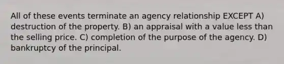 All of these events terminate an agency relationship EXCEPT A) destruction of the property. B) an appraisal with a value less than the selling price. C) completion of the purpose of the agency. D) bankruptcy of the principal.