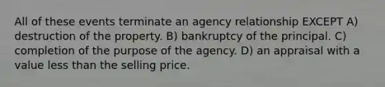 All of these events terminate an agency relationship EXCEPT A) destruction of the property. B) bankruptcy of the principal. C) completion of the purpose of the agency. D) an appraisal with a value less than the selling price.