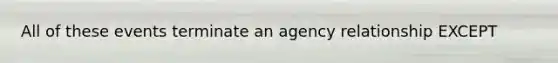 All of these events terminate an agency relationship EXCEPT