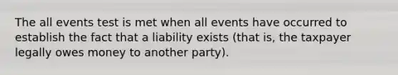 The all events test is met when all events have occurred to establish the fact that a liability exists (that is, the taxpayer legally owes money to another party).