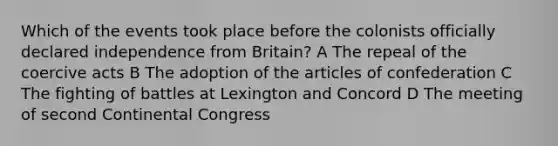 Which of the events took place before the colonists officially declared independence from Britain? A The repeal of the coercive acts B The adoption of the articles of confederation C The fighting of battles at Lexington and Concord D The meeting of second Continental Congress