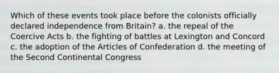 Which of these events took place before the colonists officially declared independence from Britain? a. the repeal of the Coercive Acts b. the fighting of battles at Lexington and Concord c. the adoption of the Articles of Confederation d. the meeting of the Second Continental Congress