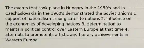 The events that took place in Hungary in the 1950's and in Czechoslovakia in the 1960's demonstrated the Soviet Union's 1. support of nationalism among satellite nations 2. influence on the economies of developing nations 3. determination to maintain political control over Eastern Europe at that time 4. attempts to promote its artistic and literary achievements in Western Europe