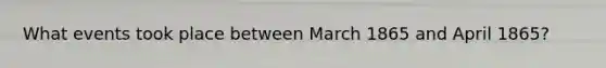 What events took place between March 1865 and April 1865?