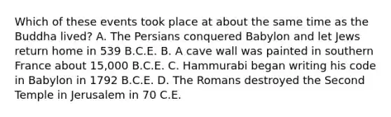 Which of these events took place at about the same time as the Buddha lived? A. The Persians conquered Babylon and let Jews return home in 539 B.C.E. B. A cave wall was painted in southern France about 15,000 B.C.E. C. Hammurabi began writing his code in Babylon in 1792 B.C.E. D. The Romans destroyed the Second Temple in Jerusalem in 70 C.E.