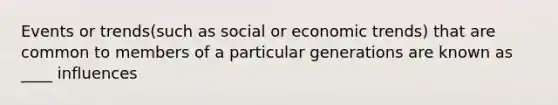 Events or trends(such as social or economic trends) that are common to members of a particular generations are known as ____ influences