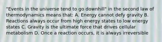 "Events in the universe tend to go downhill" in the second law of thermodynamics means that: A. Energy cannot defy gravity B. Reactions always occur from high energy states to low energy states C. Gravity is the ultimate force that drives cellular metabolism D. Once a reaction occurs, it is always irreversible