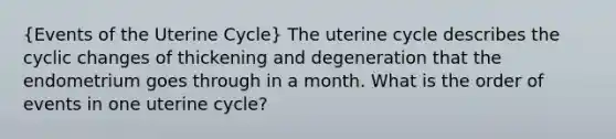 (Events of the Uterine Cycle) The uterine cycle describes the cyclic changes of thickening and degeneration that the endometrium goes through in a month. What is the order of events in one uterine cycle?