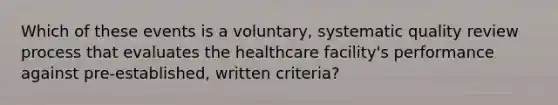 Which of these events is a voluntary, systematic quality review process that evaluates the healthcare facility's performance against pre-established, written criteria?