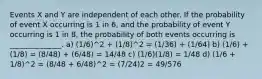 Events X and Y are independent of each other. If the probability of event X occurring is 1 in 6, and the probability of event Y occurring is 1 in 8, the probability of both events occurring is ______________. a) (1/6)^2 + (1/8)^2 = (1/36) + (1/64) b) (1/6) + (1/8) = (8/48) + (6/48) = 14/48 c) (1/6)(1/8) = 1/48 d) (1/6 + 1/8)^2 = (8/48 + 6/48)^2 = (7/24)2 = 49/576