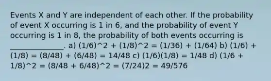 Events X and Y are independent of each other. If the probability of event X occurring is 1 in 6, and the probability of event Y occurring is 1 in 8, the probability of both events occurring is ______________. a) (1/6)^2 + (1/8)^2 = (1/36) + (1/64) b) (1/6) + (1/8) = (8/48) + (6/48) = 14/48 c) (1/6)(1/8) = 1/48 d) (1/6 + 1/8)^2 = (8/48 + 6/48)^2 = (7/24)2 = 49/576