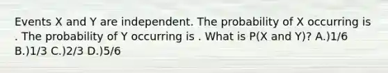 Events X and Y are independent. The probability of X occurring is . The probability of Y occurring is . What is P(X and Y)? A.)1/6 B.)1/3 C.)2/3 D.)5/6