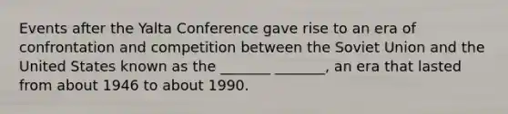 Events after the Yalta Conference gave rise to an era of confrontation and competition between the Soviet Union and the United States known as the _______ _______, an era that lasted from about 1946 to about 1990.